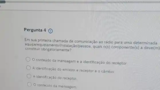 Pergunta 4
Em sua chamada de comunicação ao rádio para uma determinada
constituir obr igatoriamente?
equipe/equipamento/instalação/pessoa quais o(s)componente(s) a deve(m)
conteúdo da mensagem e a identificação do receptor.
A identificação do emissor e receptor e o câmbio.
A identificação do receptor.
conteúdo da mensagem.