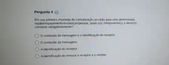 Pergunta 4
Em sua primeira chamada de comunicação ao rádio para uma determinada
equipe/equip Go/pessoa, quais o(s)componente(s) a deve(m)
constituir obrigatoriamente?
conteúdo da mensagem e a identificação do receptor.
conteúdo da mensagem.
A identificação do receptor.
A identificação do emissor e receptor e o câmbio.