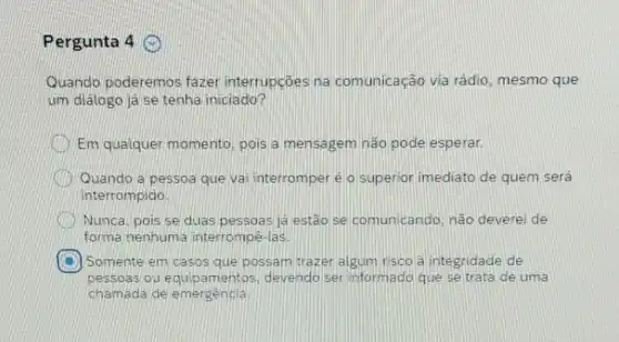 Pergunta 4
Quando poderemos fazer interrupçōes na comunicação via rádio, mesmo que
um diálogo ja se tenha iniciado?
Em qualquer momento, pois a mensagem não pode esperar.
Quando a pessoa que vai interromper é o superior imediato de quem será
interrompido
Nunca, pois se duas pessoas já estão se comunicando, não deverei de
forma nenhuma interrompê-las
C Somente em casos que possam trazer algum risco a integridade de
pessoas ou equip amentos, devendo ser informado que se trata de uma
chamada de emergencia