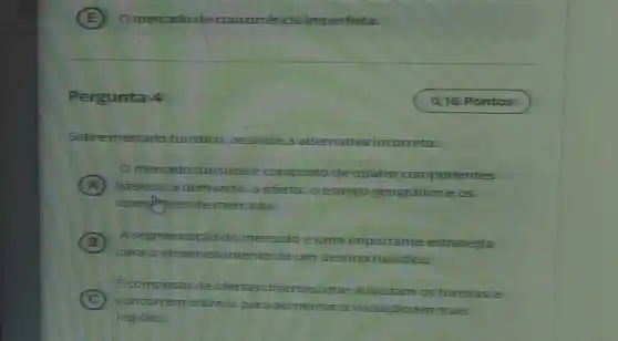 Pergunta 4
Sobremercado turistico, assinale aalte	va incorreta. alternativa
mercado turisticosé composto de-quatro componentes
A basicos: a demanda.a oferta, o.espaço geografico e os
mercado.
B
para o desenvoh de um desting turistico.
A segmentação do mercado éuma importante estratégia
C
concorrem entres para aumentar avisitação em suas
Ecomposto de ofertas diversas, que disputam os turistase
regiōes.