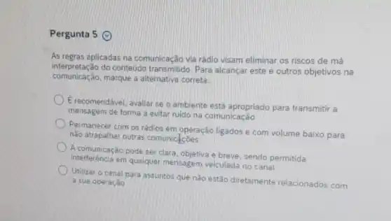 Pergunta 5 ()
As regras aplicadas na comunicação via rádio visam eliminar os riscos de má
comunicação,marque a alternativa correta:
interpretação do conteúdo transmitido. Para alcançar este e outros objetivos na
E recomendável, avaliar se o ambiente está apropriado para transmitir a
mensagem de forma a evitar ruido na comunicação
Permanecer com os rádlos em operação ligados e com volume baixo para
nào atrapalhar outras comunicacoes
A comunicação pode ser clara, objetiva e breve sendo permitida
interferéncia em qualquer mensagem veiculada no canal
Utilizar o canal para assuntos que não estão diretamente relacionados com
a sua operação