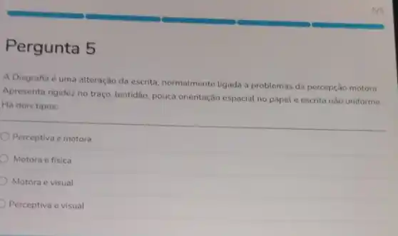 Pergunta 5
A Disgrafia é uma alteração da escrita, normalmente ligada a problemas da percepção motora.
Apresenta rigidez no traço lentidão, pouca orientação espacial no papel e escrita não uniforme.
Há dois tipos:
Perceptiva e motora
Motora e fisica
Motora e visual
Perceptiva e visual