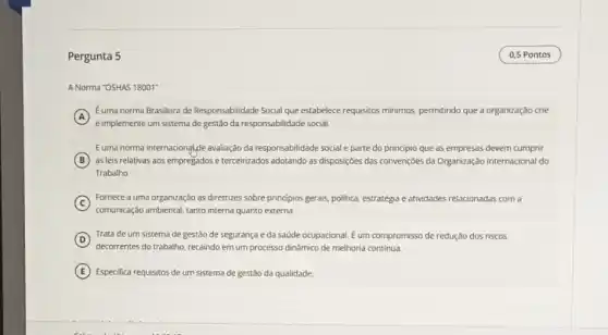 Pergunta 5
A Norma "OSHAS 18001"
A
e implemente um sistema de gestão da responsabilidade social.
Euma norma Brasileira de Responsabilidade Social que estabelece requisitos minimos.permitindo que a organização crie
Euma norma internacional,de avaliação da responsabilidade social e parte do principio que as empresas devem cumprir
B as leis relativas aos empregados e terceirizados adotando as disposiçoes das convenções da Organização Internacional do
Trabalho
C
comunicação ambiental, tanto interna quanto externa.
Fornece a uma organização as diretrizes sobre principios gerais, politica, estratégia e atividades relacionadas com a
D
Trata de um sistema de gestão de segurança e da saúde ocupacional. E um compromisso de redução dos riscos
decorrentes do trabalho, recaindo em um processo dinâmico de melhoria contínua.
E Especifica requisitos de um sistema de gestão da qualidade.