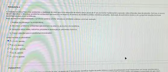 PERGUNTA 5
AUnidade temátic-Natureza, ambientes de vida" tem como proposta de ensino para o aluno do 5^circ  ano do Ensino Fundamental o aprender sobre diferentes tipos de poluição. Para isso, os alunos
devem dentificar e descreer problemas ambientasi que ocorrem no entorno da escola e da residência (lixibes, industrias poluentes, destrução do patrimônio histórico etC.)propondo soluçōes (inclusive
tecnologicas) para esses problemas.
Para desenvolver esta habilidade.o professor poderá soliditar aos alunos atividades práticas como por exemplo:
1. Analisar as diferenças de temperatura.
II. Descrever problemas ambientais que ocorrem no entorno da escola e da residência.
III. Pesquisar sobre lixōes.indústrias poluentes e destruição do patrimônio histórico.
IV. Propor soluções para os problemas encontrados.
Estão corretas as afirmativas:
a. I, II e III apenas.
b. III e IV.apenas.
C. II, III e IV, apenas.
d. II e III, apenas.
e. I, II e IV,apenas.
PERG UNTA 6