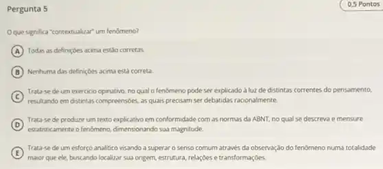 Pergunta 5
Oque significa "contextualizar um fenômeno?
A Todas as definições acima estǎo corretas.
B Nenhuma das definiçôes acima está correta.
C
Trata-se de um exercicio opinativo, no qual o fenômeno pode ser explicado à luz de distintas correntes do pensamento,
resultando em distintas compreensioes, as quais precisam ser debatidas racionalmente.
(D)
Trata-se de produzir um texto explicativo em conformidade com as normas da ABNT, no qual se descreva e mensure
D
estatisticamente o fenômeno dimensionando sua magnitude
E
maior que ele, buscando localizar sua origem, estrutura relações e transformações
Trata-se de um esforço analitico visando a superar o senso comum através da observação do fenômeno numa totalidade