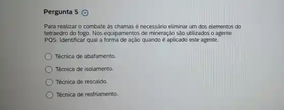 Pergunta 5
Para realizar o combate às chamas é necessário eliminar um dos elementos do
tetraedro do fogo . Nos equipamentos de mineração são utilizados o agente
PQS. Identificar qual a forma de ação quando é aplicado este agente.
Técnica de abafamento.
Técnica de isolamento.
Técnica de rescaldo.
Técnica de resfriamento.