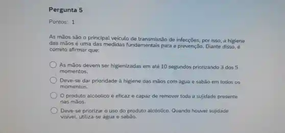 Pergunta 5
Pontos: 1
As mãos são o principal veículo de transmissão de infecções, por isso, a higiene
das mãos é uma das medidas fundamentais para a prevenção Diante disso, é
correto afirmar que:
As mãos devem ser higienizadas em até 10 segundos priorizando 3 dos 5
momentos.
Deve-se dar prioridade à higiene das mãos com água e sabão em todos os
momentos.
0 produto alcóolico é eficaz e capaz de remover toda a sujidade presente
nas mãos.
Deve-se priorizar o uso do produto alcóolico. Quando houver sujidade
visivel, utiliza-se água e sabão.