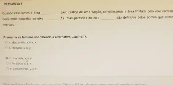 PERGUNTA 5
Quando calculamos a area __ pelo gráfico de uma função, consideramos a área limitada pelo eixo cartesia
duas retas paralelas ao eixo __ As retas paralelas ao eixo __ são definidas pelos pontos que interc
intervalo
Preencha as lacunas escolhendo a alternative CORRETA.
a. descontinua, y, X, X.
b. limitada, x, x, y.
C. limitada
d. limitada
e. descontinua, y, y,