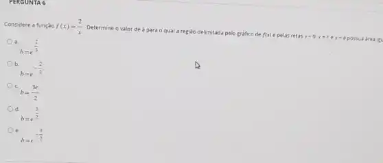 PERGUNTA 6
Considere a função f(x)=(2)/(x) Determine o valor de b para o qual a região delimitada pelo gráfico de f(x) e pelas retas y=0,x=1 e x=b possua área igu
b=e^(2)/(3)
b.
b=e^-(2)/(3)
c
b=(3e)/(2)
d.
b=e^(3)/(2)
e
b=e^-(3)/(2)