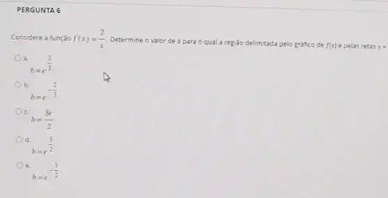 PERGUNTA 6
Considere a função f(x)=(2)/(x) Determine o valor de b
para o qual a região delimitada la pelo gráfico de f(x) e pelas retas y=
a
b=e^(2)/(3)
b.
b=e^-(2)/(3)
C
b=(3e)/(2)
d.
b=e^(3)/(2)
e
b=e^-(3)/(2)