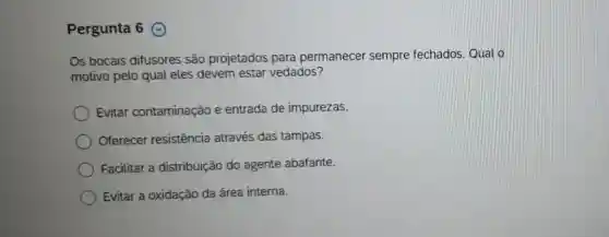 Pergunta 6
Os bocais difusores são projetados para permanecer sempre fechados Qual o
motivo pelo qual eles devem estar vedados?
Evitar contaminação e entrada de impurezas.
Oferecer resistência através das tampas.
Facilitar a distribuição do agente abafante.
Evitar a oxidação da área interna.