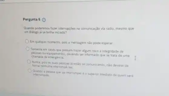 Pergunta 6
Quando poderemos fazer interrupçōes na comunicação via rádio , mesmo que
um diálogo já se tenha iniciado?
Em qualquer momento, pois a mensagem não pode esperar.
) Somente em casos que possam trazer algum risco à integridade de
pessoas ou equipamentos devendo ser informado que se trata de uma
I
chamada de emergència.
Nunca, pois se duas pessoas já estão se comunicando, não deverei de
forma nenhuma interrompê-las
Quando a pessoa que vai interromperéo superior imediato de quem será
interrompido