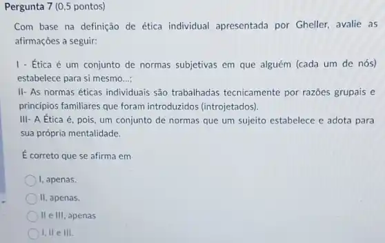 Pergunta 7 (0,5 pontos)
Com base na definição de ética individual apresentada por Gheller, avalie as
afirmações a seguir:
1- Etica é um conjunto de normas subjetivas em que alguém (cada um de nós)
estabelece para si mesmo __
II- As normas éticas individuais são trabalhadas tecnicamente por razōes grupais e
principios familiares que foram introduzidos (introjetados).
III- A Ética é , pois, um conjunto de normas que um sujeito estabelece e adota para
sua própria mentalidade.
É correto que se afirma em
I, apenas.
II, apenas.
II e III, apenas
I, II e III.