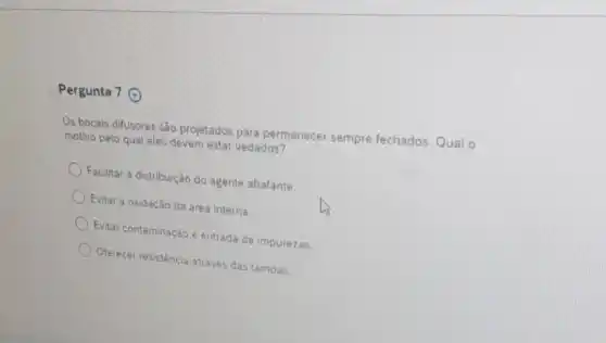 Pergunta 7 (4)
Os bocais difusores são projetados para permanecer sempre fechados.Qual o
motivo pelo qual eles devem estar vedados?
Facilitar a distribuição do agente abafante.
Evitar a oxidação da area interna
Evitar contaminação e entrada de impurezas.
Oferecer resisténcia através das tampas.