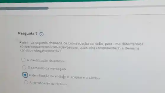 Pergunta 7 (9)
A partir da segunda chamada de comunicação ao rádio, para uma determinada
constituir obr gatoriamente?
equipelequipamento/instalação/pessoa , quais o(s) componente(s) a deve(m)
A identificação do emissor.
conteúdo da mensagem.
C
A identificação do emisser e receptor e o câmbio.
A identificação do receptor.