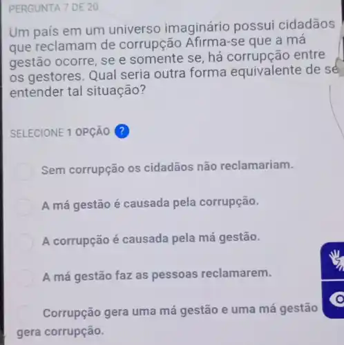 PERGUNTA 7 DE 20
Um país em um universo imaginário possui cidadãos
que reclamam de corrupção se que a mà
gestão ocorre, se e somente se, há corrupção entre
os gestores. Qual seria outra forma equivalente de sé
entender tal situação?
SELECIONE 1 OPção ?
Sem corrupção os cidadãos não reclamariam.
A má gestão é causada pela corrupção.
A corrupção é causada pela má gestão.
A má gestão faz as pessoas reclamarem.
Corrupção gera uma má gestão e uma má gestão
gera corrupção.