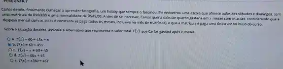 PERGUNTA 7
Carlos decidiu finalmente começar a aprender fotografia, um hobby que sempre o fascinou. Ele encontrou uma escola que oferece aulas aos sábadose domingos.. com
uma matricula de RS60,00 e uma mensalidade de R 45,00
Antes de se inscrever Carlos queria calcular quanto gastaria em x meses com as aulas,considerando que a
despesa mensal com as aulas é constante (e paga todos os meses inclusive no mês de matrícula), e que a matricula é paga uma unica vez no inicio do curso.
Sobre a situação descrita assinale a alternativa que representa o valor total T(x) que Carlos gastará após x meses.
3 T(x)=60+45x+x
b T(x)=60+45x
c T(x)=x+60+45
d T(x)=60x+45
e T(x)=x(60+45)