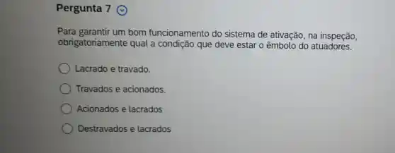 Pergunta 7
Para garantir um bom funcionamento do sistema de ativação, na inspeção,
obrigatoriamente qual a condição que deve estar o êmbolo do atuadores.
Lacrado e travado.
Travados e acionados.
Acionados e lacrados
Destravados e lacrados