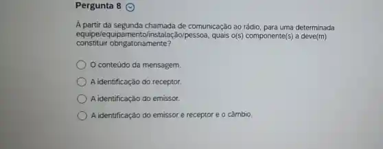 Pergunta 8
A partir da segunda chamada de comunicação ao rádio, para uma determinada
equipe/equi talação/pessoa , quais o(s)componente(s) a deve(m)
constituir obrigatoriamente?
conteúdo da mensagem.
A identificação do receptor.
A identificação do emissor.
A identificação do emissor e receptor e o câmbio.