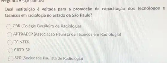 Pergunta 9 (0,6 pontos)
Qual instituição é voltada para a promoção da capacitação dos tecnólogos e
técnicos em radiologia no estado de São Paulo?
CBR (Colégio Brasileiro de Radiologia)
APTRAESP (Associação Paulista de Técnicos em Radiologia)
CONTER
CRTR-SP
SPR (Sociedade Paulista de Radiologia)