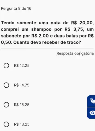 Pergunta 9 de 16
Tendo somente uma nota de R 20,00
comprei um shampoo por R 3,75 , um
sabonete por R 2,00 e duas balas por R 
0,50 . Quanto devo receber de troco?
Resposta obrigatória
R 12.25
R 14.75
R 15.25