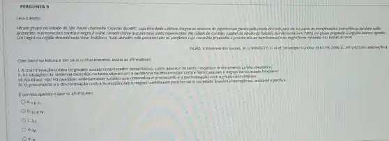 PERGUNTA 9
Há um grupo no estado de São Paulo chamado "Carecas do ABC;cuja atividade coletiva chegou ao extremo de jogorem um garoto pela janela do trem, pois ele era punk. As manifestações homofóbicas também estão
presentes, o preconceito contro o negro é outra caracteristica que permeia estes movimentos. Na cidade de Curitiba, capital do estado do Parana, recentemente (set/2005)um grupo pregando 'o orgulho branco'agrediu
um negro na região denominoda setor histórico Suas atitudes não pararam por ai, panfletos cujo conteúdo propunha o preconceito ao homossexual e ao negro forom afoxodos nos postes do local.
PILÃO, V. Movimentos sociais In: LORENSETTLE. Et al. Sociologio. Curitiba: SEED-PR,2006.p.241-242( com adaptações).
Com base na leitura e em seus conhecimentos avalie as afirmativas:
1. A discriminação contra os grupos sociais considerados minoritários, como aparece no texto, respeita o ordenamentc juridico brasileiro.
II. As situações de violência descritas no texto expressam a existência de preconceito s contra homossexuais enegros na sociedade brasileira.
III. No Brasil, não há qual<juer ordenamento que criminalize o preconceito e a discriminação contra grupos minoritários.
IV. O preconceito e a discriminação contra homossexuais e negros contribuem para tornar a sociedade brasileira homogênea.saudável e pacifica.
É correto apenas o que se afirma em:
a. 1e II.
b. III e IV.
C. III.
d. IV.