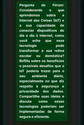 Pergunta do Fórum:
Considerando	que
aprendemos sobre	a
Internet das Coisas (loT) e
a sua capacidade de
conectar dispositivos do
dịa a dia à internet, como
você acha que essa
tecnologia	pode
transformar a sua rotina
escolar ou doméstica?
Reflita sobre os beneficios
e possiveis desafios que a
loT poderia trazer para o
seu ambiente diário.
especialmente no que diz
respeito à segurança e
privacidade dos dados.
Compartilhe suas ideias e
discuta	como	essas
tecnologias poderiam ser
implementadas de forma