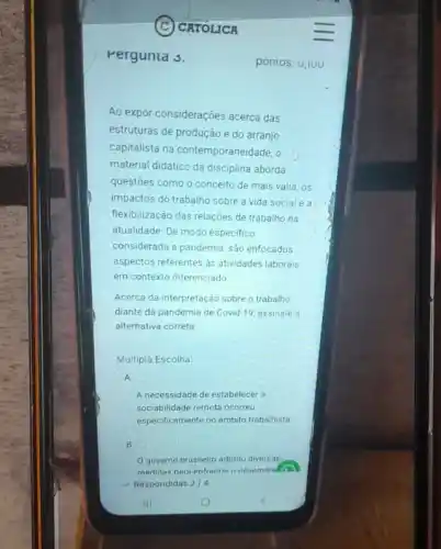 Pergunta s.
CATOLICA
Ao expor considerações acerca das
estruturas de produção e do arranjo
capitalista na contemporaneidade, o
material didático da disciplina aborda
questoes como o conceito de mais valia, os
impactos do trabalho sobre a vida social e a
flexibilização das relações de trabalho na
atualidade. De modo especifico
considerada a pandemia, são enfocados
aspectos referentes as atividades laborais
em contexto diferenciado
Acerca da interpretação sobre o trabalho
diante da pandemia de Covid-19, assinale a
alternativa correta
Multipla Escolha:
A.
A necessidade de estabelece a
sociabilidade remota ocorreu
especificamente no âmbito trabalista
B.
governo brasileiro adotou diversas
medidas nara enfrentar o desemoral
Respondidas 2/4