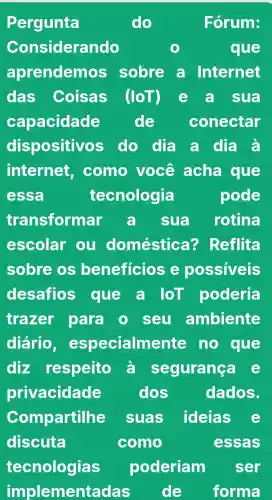 Pergunta	do	Fórum:
Considerando	que
aprendemos sobre a Internet
das Coisas (loT) e a sua
capacidade de conectar
dispositivos do dia a dịa à
internet . como você acha que
essa	tecnologia	pode
transformar a sua rotina
escolar ou doméstica ? Reflita
sobre os beneficios e possiveis
desafios que a loT poderia
trazer para o seu ambiente
diário , especialm nte no que
diz respeito à s egurança e
privacidade	dos	dados.
Compartilhe suas ideias e
discuta	como	essas