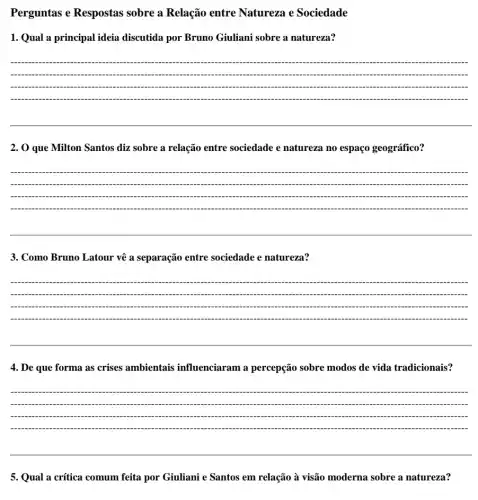 Perguntas e Respostas sobre a Relação entre Natureza e Sociedade
1. Qual a principal ideia discutida por Bruno Giuliani sobre a natureza?
__
2. O que Milton Santos diz sobre a relação entre sociedade e natureza no espaço geográfico?
__
3. Como Bruno Latour vê a separação entre sociedade e natureza?
__
4. De que forma as crises ambientais influenciaram a percepção sobre modos de vida tradicionais?
__
5. Qual a crítica comum feita por Giuliani e Santos em relação à visão moderna sobre a natureza?