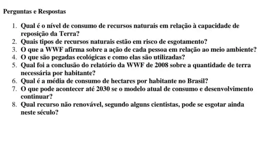 Perguntas e Respostas
1. Qual é o nível de consumo de recursos naturais em relação à capacidade de
reposição da Terra?
2. Quais tipos de recursos naturais estão em risco de esgotamento?
3. 0 que a WWF afirma sobre a ação de cada pessoa em relação ao meio ambiente?
4. 0 que são pegadas ecológicas e como elas são utilizadas?
5. Qual foi a conclusão do relatório da WWF de 2008 sobre a quantidade de terra
necessária por habitante?
6. Qual é a média de consumo de hectares por habitante no Brasil?
7. 0 que pode acontecer até 2030 se o modelo atual de consumo e desenvolvimento
continuar?
8. Qual recurso não renovável, segundo alguns cientistas, pode se esgotar ainda
neste século?