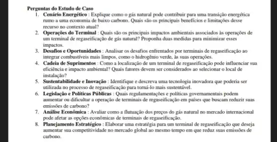 Perguntas do Estudo de Caso
1. Cenário Energético: Explique como o gás natural pode contribuir para uma transição energética
rumo a uma economia carbono. Quais são os principais beneficios e limitações desse
recurso no contexto atual?
2. Operações do Terminal:Quais são os principais impactos ambientais associados às operações de
um terminal de regaseificação de gás natural? Proponha duas medidas para minimizar esses
impactos.
3. Desafios e Oportunidades : Analisar os desafios enfrentados por terminais de regaseificação ao
integrar combustiveis mais limpos como o hidrogênio verde,às suas operações.
4. Cadeia de Suprimentos: Como a localização de um terminal de regaseificação pode influenciar sua
eficiência e impacto ambiental?Quais fatores devem ser considerados ao selecionar o local de
instalação?
5. Sustentabilidade e Inovação : Identifique e descreva uma tecnologia inovadora que poderia ser
utilizada no processo de regaseificação para torná-lo mais sustentável.
6. Legislação e Politicas Piblicas : Quais regulamentações e politicas governamentais podem
aumentar ou dificultar a operação de terminais de regaseificação em países que buscam reduzir suas
emissões de carbono?
7. Andilise Econômica: Avaliar como a flutuação dos preços do gás natural no mercado internacional
pode afetar as opções econômicas de terminais de regaseificação.
8. Planejamento Estratégico: Elaborar uma estratégia para um terminal de regaseificação que deseja
aumentar sua competitividade no mercado global ao mesmo tempo em que reduz suas emissões de
carbono.