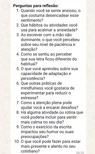 Perguntas para reflexão:
1 você se sente ansioso, o
que costuma desencadear esse
sentimento?
2. Que hábitos ou atividades você
usa para acalmar a ansiedade?
3. Ao escrever com a mão não
dominante , 0 que você percebeu
sobre seu nivel de paciência e
atenção?
4. Como se sentiu ao perceber
que sua letra ficou diferente do
habitual?
5. 0 que você aprendeu sobre sua
capacidade de adaptação e
persistência?
6. Que outras práticas de
mindfulness ; você gostaria de
experimentar para reduzir o
estresse?
7. Como a atenção plena pode
ajudar você a encarar desafios?
8. Há alguma atividade ou rotina que
você poderia incluir para sentir
mais calma no seu dia?
9. Como o exercício da escrita
impactou seu humor ou suas
preocupações?
10. 0 que você pode fazer para estar
mais presente e atento no seu
cotidiano?