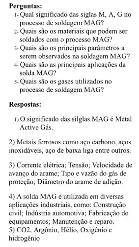 Perguntas:
1-Qual significado das siglas M, A , G no
processo de soldagem MAG?
2- Quais são os materiais que podem ser
soldados com o processo MAG?
3- Quais são os principais parâmetros a
serem observados na soldagem MAG?
4- Quais são as principais aplicações da
solda MAG?
5- Quais são os gases utilizados no
processo de soldagem MAG?
Respostas:
1) O significado das silglas MAG é Metal
Active Gás.
2) Metais ferrosos como aço carbono , aços
inoxidáveis, aço de baixa liga entre outros.
3) Corrente elétrica.: Tensão: Velocidade de
avanço do arame;; Tipo e vazão do gás de
proteção ; Diâmetro do arame de adição.
4) A solda MAG é utilizada em diversas
aplicações industriais, como : Construção
civil; Indústria automotiva ; Fabricação de
equipamentos ; Manutenção e reparo.
5) CO2 , Argônio, Hélio , Oxigênio e
hidrogênio