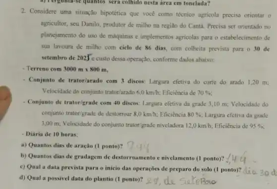 a) Pergunta-se quantos será colhido nesta área em tonelada?
2. Considere uma situação hipotética que você como técnico agricola precisa orientar
agricultor, seu Danilo produtor de milho na região do Cantá. Precisa ser orientado no
planejamento do uso de máquinas e implementos agricolas para o estabelecimento de
sua lavoura de milho com ciclo de 86 dias, com colheita prevista para o 30 de
setembro de 2025^circ e
custo dessa operação conforme dados abaixo:
- Terreno com 3000mtimes 800m
Conjunto de trator/arado com 3 discos: Largura efetiva do corte do arado 1,20 m:
Velocidade do conjunto trator/arado 6,0km/h Eficiência de 70% 
- Conjunto de trator/grade com 40 discos: Largura efetiva da grade 3,10 m: Velocidade do
conjunto trator/grade de destorroar 8,0km/h : Eficiência 80%  Largura efetiva da grade
3,00 m; Velocidade do conjunto trator/grade niveladora 12,0km/h Eficiência de 95% 
- Diária de 10 horas:
a) Quantos dias de aração (1 ponto)?
b) Quantos dias de gradagem de destorroamento e nivelamento (1 ponto)?
c) Qual a data prevista para o inicio das operações de preparo do solo (1 ponto)?
d) Qual a possivel data do plantio (1 ponto)?