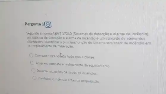 Pergunta
Segundo a norma ABNT 17240 (Sistemas de detecção e alarme de incêndio)
um sistema de detecção e alarme de incêndio é um conjunto de elementos
planejados. Identificar a principal função do sistema supressor de incêndio em
um equipamento de mineração.
) Combater incêndidute todo tipo e classe.
Atuar no combate e resfriamento do equipamento
Detectar situaçbes de riscos de incendios.
Combater o incendio antes da propagação