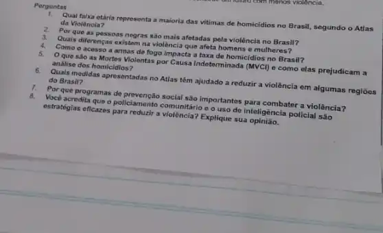 Perguntas
Qual faixa etária representa a maioria das vitimas de homicidios no Brasil segundo o Atlas
da Violência?
2. Por que as possoas negras são mais afotadas pela violência no Brasil?
3. Quais diferenças existem na violência que afeta homens e mulheres?
4. Como o acesso a armas de fogo impacta a taxa de homicídios no Brasil?
5. O que são as Mortes Violentas por Causa Indeterminada (MVCl) e como elas prejudicam a
analise dos homicidios?
6. Quals medidas apresentadas no Atlas têm ajudado a reduzir a violência em algumas regiōes
do Brasil?
7. Por que programas de social são importantes para combater a violência?
8.Você acredita que o policiamento comunitário e o uso de inteligêncla policial são
estratégias eficazes para reduzir a violência? Explique sua opinião.