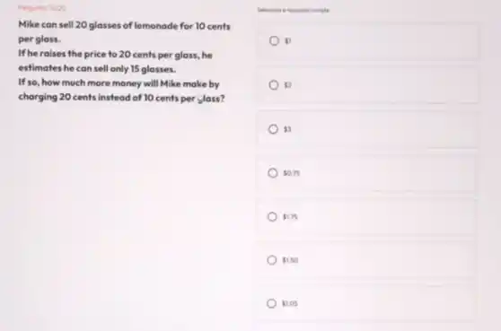 Pergunto: 14/20
Mike can sell 20 glasses of lemonade for 10 cents
per glass.
If he raises the price to 20 cents per glass, he
estimates he can sell only 15 glasses.
If so, how much more money will Mike make by
charging 20 cents instead of 10 cents per Jass?
Selecione a resports correts
 1
 20
ss
50.75
 1.75
 1.50
 1.05