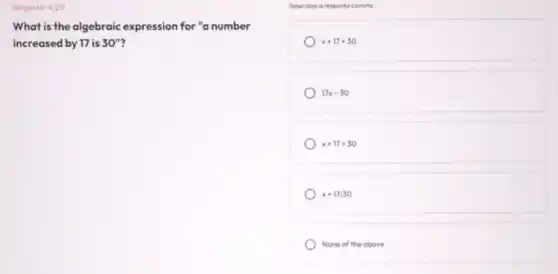 Pergunto: 4/20
What is the algebraic expression for "a number
increased by 17 is 30''
Selecione a resposta correto
x+17+30
17x=30
x+17=30
x+17/30
None of the above