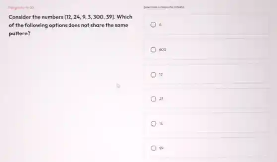 Pergunto: 9/20
Consider the numbers [12,24,9,3,300,39] . Which
of the following options does not share the same
pattern?
Selecione a resposta correta
600
17
27
15
99