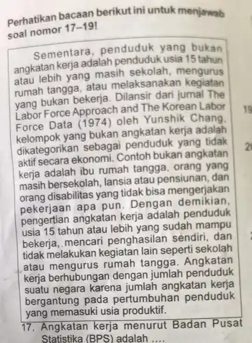 Perhatikan bacaan berikut ini untuk menjawab
soal nomor
17-19
Sementara penduduk yang bukan
angkatan kerja adalah usia 15 tahun
atau lebih yang masih sekolah , mengurus
rumah tangga atau melaksanak an kegiatan
yang bukan bekerja. Dilansir dari jumal The
Force Approach and The Korean Labor
Force Data (1974) oleh Yunshik Chang.
yang bukan angkatan kerja adalah
dikategorikan sebagai penduduk yang tidak
aktif secara ekonomi. Contoh bukan angkatan
kerja adalah ibu rumah tangga , orang yang
masih bersekolah Jansia atau pensiunan, dan
orang disabilitas yang tidak bisa mengerjakan
pekerjaan apa pun. Dengar demikian
pengertian angkatan kerja adalah penduduk
usia 15 tahun atau lebih yang sudah mampu
bekerja, mencari penghasilan sendiri, dan
tidak melakukan kegiatan lain seperti sekolah
atau mengurus rumah tangga Angkatan
kerja berhubung an dengan jumlah penduduk
suatu negara karena jumlah angkatan kerja
bergantung pada pertumbuhan penduduk
17. Angkatan kerja menurut Badan Pusat
Statistika (BPS'adalah __