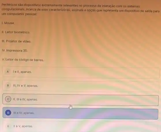 Periféricos sào dispositivos extremamente relevantes no processo de interação com os sistemas
computacionais. Acerca de suas caracteristicas, assinale a opção que representa um dispositivo de saida para
um computador pessoal:
I. Mouse.
II. Leitor biométrico.
III. Projetor de video.
IV. Impressora 3D.
V. Leitor de código de barras.
A le II, apenas.
B III,IV eV apenas.
C II, III e IV apenas.
D III e IV, apenas.
E II e V, apenas.