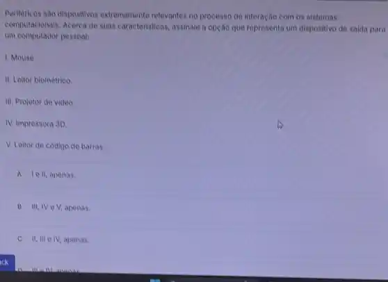 Perifèricos sao dispositivos extremamente relevantes no processo de interação com os sistemas
computacionals. Acerca de suas caracteristicas, assinale a opção que representa um dispositive de saida para
um computador pessoal:
1. Mouse.
II. Leitor biométrico.
III. Projetor de video.
IV. Impressora 3D.
V. Leltor de codigo de barras.
A le II, apenas.
B III, IV e V, apenas.
II, III e IV,apenas.