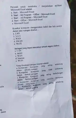 Perintah untuk membuka /menjalankan aplikasi
Microsoft Excel adalah. __
a. Start-Microsoft Excel
b. Start-All Program - Office - Microsof Excel
c. Start-All Microsoft Excel
d. Start-Office-Microsoft Excel
e. Microsoft Excel
Koneksi komputer menggunakan kabel dan hub switch
dalam satu ruangan disebut __
a. LAN
b. MAN
c. WAN
d. SWAN
e. WI-FI
Jaringan yang dapat mencakup sebuah negara disebut. __
a LAN
b. MAN
c. WAN
d. Internet
e.w FI
Yang dimaksud dengan internet adalah:
a. Kumpulan komputer yang saling terhubung
dalam sebuah ruangan
b. Kumpulan komputer
yang tidak terhubung
dalam bentuk jaringan
c. Kumpulan komputer
yang saling berhubungan
dalam bentuk jaringan
d. Kumpulan komputer
yang memiliki kecepatan
proses yang sama
c. Kumpulan komputer yang saling terhubung
dalam sebuah gedung