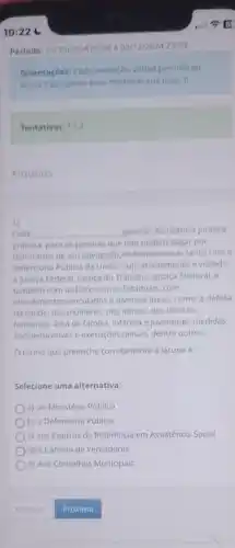 Periodo: 14/10/2024 00:00 a 02/12/2024 23:59
Orientaçóes: Cada avaliação virtual permite ao
aluno 3 tentativas para melhorat sua nota :)
Tentativas: 1/3
Arquivos
Cabe __ garantir assistencia juridica
gratuita, para as pessoas que nào podem pagar por
honorarios de um advogado Podemos contar tanto com a
Defensoria Pública da Unilào cujo atendimento é voltado
a Justica Federal, Justiça do Trabalho, Justica Eleitoral e
tambem com as Defensorias Estaduais, com
atendimentos vinculados a diversas áreas, como: a defesa
da saúde, das mulheres dos idosos, dos direitos
humanos, área de familia infancia e juventude, medidas
socioeducativas e execuçóes penais dentre outros
Otermo que preenche corretamente a lacuna é:
Selecione uma alternativa:
a) ao Ministério Público
b) a Defensoria Pública
c) aos Centros de Referência em Assistência Social
d) a Câmara de Vereadores
e) Aos Conselhos Municipais