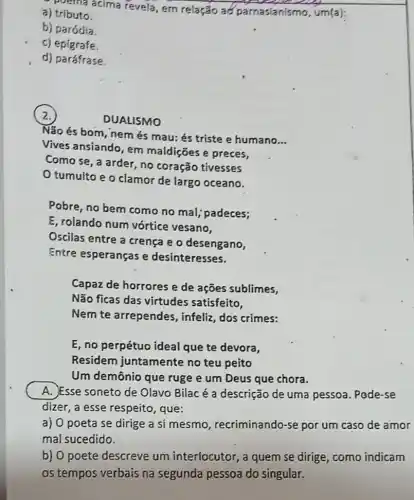 perma acima revela em relação a parnasianismo, um(a)
a) tributo.
b) paródia.
c) epigrafe.
d) paráfrase.
2.
DUALISMO
Não és bom, nem és mau: és triste e humano
__
Vives ansiando, em maldições e preces,
Como se, a arder no coração tivesses
tumulto e o clamor de largo oceano.
Pobre, no bern como no mal; padeces;
E, rolando num vórtice vesano,
Oscilas entre a crença e o desengano,
Entre esperanças e desinteresses.
Capaz de horrores e de ações sublimes,
Não ficas das virtudes satisfeito,
Nem te arrependes , infeliz, dos crimes:
E, no perpétuo ideal que te devora,
Residern juntamente no teu peito
Um demônio que ruge e um Deus que chora.
A. Esse soneto de Olavo Bilacé a descrição de uma pessoa. Pode-se
dizer, a esse respeito , que:
a) 0 poeta se dirige a si mesmo recriminando-se por um caso de amor
mal sucedido.
b) O poete descreve um interlocutor, a quem se dirige, como indicam
os tempos verbais na segunda pessoa do singular.