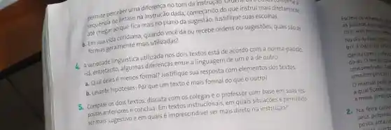 permito perceber uma diferenca no tom da instrução . Ordene 05 trechos comforme a
sequencia de enfastical instrução dada começando do que instrui mais diretamente
até chesida cotidiana , quando você dá ou recebe ordens ou sugestões, quais são as
ao que fica mais no plano da sugestã Justifique suas escolhas.
formas geralmente mais utilizadas?
4. Avariedade linguistica utilizada nos dois textos está de acordo com a norma-padrão.
Há, entretanto, algumas diferenças entre a linguagem de um e a de outro.
a. Qual deles é menos formal? Justifique sua resposta com elementos dos textos.
b. Levante hipóteses:Por que um texto é mais formal do que o outro?
5. Compare os dois textos discuta com os colegas e o professor com base em suas res-
postas anteriores e conclua:Em textos instrucionais, em quais situações é permitido
ser mais sugestivo e em quais é imprescindivel ser mais direto na instrução?
Escreva os verbetes de Mu
as palavras e os significate
criar seus próprios verbet
No dia da feira distribu
brir a lógica das definic
Defina com o profess
do-as.O tempo para
cronometrado? Cad
uma competição?
manual pode s
a qual ficarão os
a mesa, junto co
2. Na feira cultu
seus próprios
posta anterio
ostar nuet