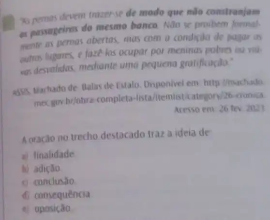 as pernas devem trazerse de modo que nào constranjam
as passageiros do mesmo banco. Noo se proibern formal
mente as nernas abertas, mas com a condição de pagae os
outros lugores, e faze -los ocupar por meninas pobres ou vill-
vas desvalidas mediante uma pequena gratificação:
ASSIS, Machado de. Balas de Estalo. Disponivel em: http://machado
mecgov.brlobra -completa-lista/itemisti/ategory/26-cronica
Acesso em: 26 tev. 2021
A oração no trecho destacado traz a ideia de:
a) finalidade.
b) adição.
c conclusão
d) consequência.
c) oposição