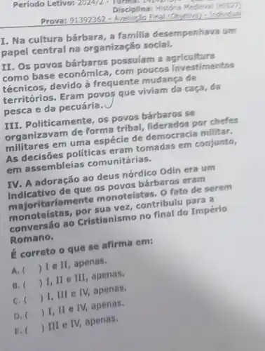 Período Letivo: 2024/2
Disciplina: História Medieval (HIS27)
m
Prova: 91392362 Final (Objetive)
I. Na cultura bárbara, a familia desempenhava um
papel central na organizaç o social.
II. Os povos barbaros possuiam a agricultura
como base econômica, com poucos investimentos
técnicos, devido a frequente mudanga de
territórios, Eram povos que viviam da caça, da
pesca e da pecuáría.
IN . Politicamente, os povos bárbaros se
organizavam de forma tribal,por chefes
militares em uma espécie de democracia militar.
AS politicas eram tomadas em conjunto,
em assembleias comunitárias.
em adoração ao deus nórdico Odin era um
Romano.
é correto o que se afirma em:
A. ()
 I e II , apenas.
B. ()
 I, II e III, apenas.
C. ()
 I, III e IV, apenas.
D. ()
 I, ll e IV, apenas.
E. ()
 III e IV apenas.