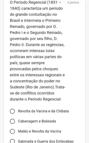 Período Regencial (1831-5 pontos
1840) caracteriza um período
de grande conturbação no
Brasil e intermeia o Primeiro
Reinado , governado por D.
Pedro I e o Segundo Reinado,
governado por seu filho, D.
Pedro II . Durante as regências,
ocorreram intensas lutas
políticas em várias partes do
país, quase sempre
provocadas pelos choques
entre os interesses regionais e
a concentração do poder no
Sudeste (Rio de Janeiro). Trata-
se de conflitos ocorridos
durante o Período Regencial:
Revolta da Vacina e da Chibata
Cabanagem e Balaiada
Malês e Revolta da Vacina
Sabinada e Guerra dos Emboabas